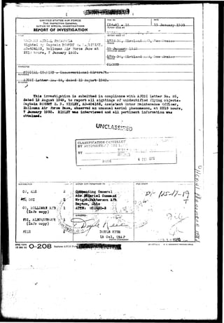 ! ^ ^ 
UNITED STATES AIR FORCE 
THE INSPECTOR GENERAL 
OFFICE OF SPECIAL INVESTIGATIONS 
REPORT OF INVESTIGATION 
FILE MO. DATE 
0 
REPORT MADE BY 
T;TLE REPORT MADE AT 
;;li£r.,V,3 A^HI. J 
Sighted 3r Captain ROJJF.Stt* -i.. ^./SI^L^Y, ! 
PERIOD 
AO-404163, Hclloaan Air Fores /£ase a t 
-10- January 1^45- 
22i:i hours, 7 January 1950. 
OFFICE OF ORIGIN 
CHARACTER 
~Jh DO. :2ir-'5l 
TIIC * 
STATUS 
—.-•-CLCS5P 
CPEOIAL irv,UI^r U-ao REFERENCE 
A Rig I Loirtor 3o. 36. dated 13 Auguafr 10 
SYNOPSIS 
this isrestigation is submitted in compliance with ARISI Letter So* 85, 
dated 12 August 1949, to rBport a l l s i t t i n g s of unidstrtifisd flying objecta. 
t t R0538S U* H. KISLST, AO-404163, Assistant Llotor mintenaace Officer, 
Air ibree Base, observed a& uzxusual aerial phenoaenon, at 2215 hours, 
T January 1950* HISIST vaa iat«nrieiwd azid all; pertinent iafonaation 
b 
CLASSIFICATION GANCELLE 
BY ALTIaOaiTY.C? THS 1--- 
VV''TTT 
BY 
DATS. 
4 DEC '&• 
DISTRIBUTiCN .>*•• .ACTION COPY.FORWARDED TO -• —• FILE STAMP 
I 
2 ding General 
OSI 
CO, HOLI£ 
(Info copy) 
(Info copy) 
I 
DOYIS K3SS 
Lt Gol, -JSAF 
District Commander. 
t I 
v- ,- 
AFHQ FORM 
t5 JAN 49 
15—57Tit-l U. S. GOVSHNMESI PRIHTINQ OfFlCl 
 