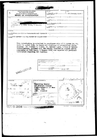 UNITED STATES AIR FORCE 
THE INSPECTOR GENERAL 
OFFICE OF SPECIAL INVESTIGATIONS 
REPORT OF 1NV£ST!GAT!OK 
FILE NO. DATE 
REPORT MADE 3Y 
TiTLt REPORT MADE AT 
-:ollcnsin. A:rl, 2250 Hours, S Januar OFFICE OF ORIGIN 1: 
J . . t . - j .^ ...i 
STATUS 
CHARACTER 
. 
REFeHENCE 
Jra.i s 
Thi3 ijt^^atigtio^ i3 sataaittod in compliance yrith. A.7C.3I Xettar No. 85, 
dated 12 asjgust 19^# to raport a l l sightings of unideatifiad flying 
object*. Mr. 3U05SLL 0, SOM&CR, JR, Special Agent, "Office of Special 
X t i g B t & d t t s * Holloaftst AFB, How Mexico, obsorvod an unusual aerial 
Mttsn a-t 2230 hours, S January 1950, arsd reported a l l p f c 
fetiilg tne sighting. 
CLASStFICATTOT CAN 
BY AUTHGi.:::Y OI' :. 
BY 1 :.:^M.. 
4 DEC 137? 
n 
DISTRIBUTION ACTION COPY FORVVARDEO TO RLE STAMP / • 
(Astioa C 
1 - : 
. . . 
Li; C o l , !7aA:-- 
District Commander. 
-AFHQ FORM 
15 JA?| VJ Replaces Af'CSX Form 
18—5~Ti4-l U. S. GOVERNMENT i>nlNTINS 
r *' 
 