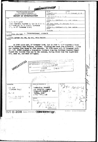 X - ^ ^ 
0 
UNITED STATES AIR FORCE 
THE INSPECTOR GENERAL 
OFFICE OF SPECIAL INVESTIGATIONS 
REPORT OF INVESTIGATION 
T4TLE 
Jlu* i'iVab*!! Sighted, by 1st; Lt Jv-lUJ 
rl9 oa 27 Ho-swabar 1949• 
RLE NO. 
REPORT MADE BY 
DATE 
I'I 7 amjar" l"--50 
REPORT MADE AT 
1 7 t h •*.'••„ 
PERIOD 
27 !-lov. ' 
OFFICE OF ORIGIN 
STATUS 
CHARACTER 
ar.;?ciAL 
REFERENCE 
AFCSI Latter So. 85^ rig mi 
SYNOPSIS 
 
1730 hour# iiST, 27 ??crow»b©r 1949; l a t i*t J<^iM ?U ES.PP s i g h t ed a l>I 
a Fireball scmr Wiaslov* ATIJOQA* Sighting vas assui» rrca airoraTt.. O 
Tlftibls from thr«# t o four a«conds« At 1749 hours 3&?, 27 *ioT«abor I 5 , 
S*W. JCMS3 sigjit^i a bluo-«ixlt» Ktrsball f nm t h * Kirtland Control T=w«r, 
rn* v i s i b l e frem on« t o two aeoowU, dxiring t«hioa tlss» t h e 
o f f , g s ^ on, and -vent 
GLASSIFICATICM C_ANC_^ 
BY AUTKORri'i" O? x - ^ 
DISTRIBUTION 
i V 
i l 
Copy) 
2 
ACTION COPY FORWARDED TO '•_; 
Air 
FILE STAMP 
 • 
APPROVED 
."•7 
District Comnvincler. 
VXii 
VV : 
* 
i 
AFHQ FCSM 
15 JAN 49 O-2O8 aces AFCSI Form • 
10—57744- 1 U. s. so 
&Vl^ 
 