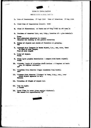 ffffi#»^ffifflft^^ 
CUIES TO XSVESi* JUTIOH 
1, Dat* of CbserTationi 2? Sept 1S49 Eate of laterviewr* 27 S«p 1949 
« Saae* t i a » of cb#orvaticu (local) J 01 SO 
1, ftao* of 0b»«^mticm« At end of Bldg T-912 ia ASC A 
J 
of ob»«rv«r (air, car, bldg«# location of ~ 
to 
looking in thm 
and skvtcfe of f oraation or 
to ! • • « , mm, soon, thumb 
10. 
11* P 
s 
12, Pi 
15. 
14. 
16. 
with, known 
of elanmtios 
30 
C&ogl* 
to b*)t 
horiaon. - 0 
tram. 
to town, 
at hori-a 
t e , , o-<mr 
of { * ) 
to 
for 
giT*a angular dist«uao«)j 
) ' , • 
 
 