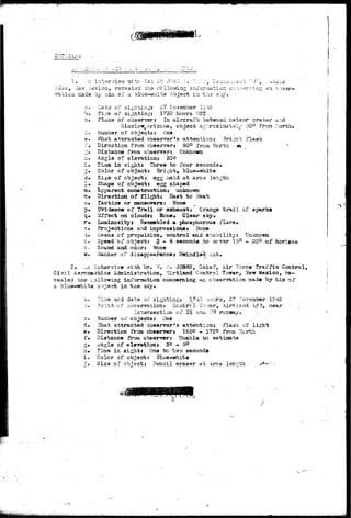 :>iise, Lis^f Mexico, ravaaiad the following; inf or/nation c-;-.i-:ar 
vat ion rr«ade by nisi of a blue-white object in th-3 3l^/« 
an o:;aar-ata 
November 1049 
b . 
m 
Tins of sighting: 1730 hours WST 
Place of obsanrsrs In aii*craft betwsan meteor cracer u.;id 
Win3low,Arizona, object approxiaitisl/ 30° frozi llorth* 
Kiuabor of objects: Cna 
What attracted observarfs attention: Bright flash 
Dirafction from observer: 80° from North *. 
Distance from observer: Unknown 
Angle of slevation: 30o 
Ti-na in sight* Three to four seconds* 
Color of object: Bright, blue-white 
Size of object: egg held at am3 lenjch 
Shape of object! egg 3haped 
Apparent constructions unknoiwa 
Diraction of flights Saat to West 
Tactics or maneuvers: Hone 
Sridenco of Trail or exhaust; Grange t r a i l o 
3ffact on cloudas Sbne. Clear sky. 
Luminosity: Resembled a phosphorous flare* 
Projections and impressions: Itone 
ileans .of propulsion, control and S'^xbilitys 
Speed'of objects § - 4 seconds .to oovar 15° 
Sound and odorj Ntone 
iiariaer of disappearance* Dwindled out. 
aparka 
Unknowa 
=» 20° of horizon 
2. ^n interview vfith Mr. 77. ^ . • JOHRS, Chief, Air Force traffic Control, 
Civil Aarcnastics Adminiatration, 'Cii-tland Control Tcwer, Hew Mexico, re-vealed 
tins r s i lowing information concerning an observation aaade by him of 
a blue—white object in the sky. 
d. 
e. 
f» 
2» 
h» 
i . 
riiue arid date oi? 3igifting: 1743 aours, 27 -tovsaber 
Point of observation: Centre 1 I'o-ver, Kirtland A?3, near 
intersection of 113 ana ?7f runway.. 
3-vdber of objects: One 
.lhat attracted observer's attention: Fla3h of light 
Direction frcm observer: IS50 - 17EO fj-oja yiCrth. 
Distance froai obsarver: Unable to astiaata 
.ingle of elevation:- 3° - 5° 
Tiaae in sight: One to two seconds 
Color of object; Slue-white 
Siza of object: Pencil eraser at arms langth •> 
 