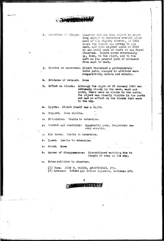 i . Direction or flight: Observer did not Icsep object in sight 
long oaou^h. to determine overall v.io^/o-inent 
of the'"6b~j<3ot; hovievsr a at 1900 
hours, the object way noting to the 
west, and v/hen sighted- again at 2100 
i t 7»as s t i l l vrest of where i t -sra.3 first 
observed. Object moved erratically 
up, do-sra, to the right, aad to tha 
left in i t s general path of movaaeirfe 
from east to 
j . Tactics or maaouver3: Object travarsed a predominately' 
, lovsl path; changes in altitude were 
comparatively minute and erratic. 
i:. Evidence of exhaust: Hone 
1« Effect on clouds 5 Although the night of 12 January 1950 % 
extremely cloudy in the west, east and 
south, there -were no clouds to the north. 
The object was clearly visible in the north 
and had no effect on the clouds that 
in the sky. 
au Iaghtss Object itself -was a light. 
2» Support: Hose visible. 
Propulsion: Unable to 
Control and stability: Apparently poor, trajectory 
vary erratic. 
q< 
r. 
3. 
Air duct3i Unable to determine. 
Spaed: Unable to determine. 
Sound: 
Manner of disappearance: discontinued -watching due to 
length of stay in the sky* 
Notes relative to observer* 
(1) U9xa.es JOHN U, GUSICH, AF-5 75014:18, Pfc. 
(2) Address: 3024th Air Polica Squadron, Koiloman A?3. 
 