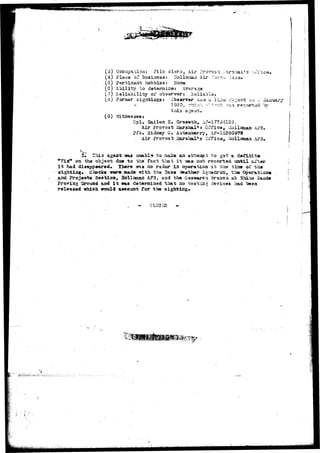 ^^W^WIW^tyVlJlf''l!j^*-!;*''':T~y*-< i*"iyV'T^*''i'-*'?g't I**??"*1*** ^'f^^'^'^'^P^^l'1^'^' T'jff-tt'fty *•*? 
- 1 ' * * , . 
(o) Occupatiorj: F.ilo clerk, Air ?ro?ost .Var seal's orfica« 
(4).Place c? business: Holloraarj Air 
(3) Partineat hobbies: 
(6) Ability to detaraizse: 
(7) Reliability of observer:' Haliabla. 
(is) Former sigh.tiag3J Observar saa a Iii:s co^-aat oa •- 
v • 1950, -hiori r-M-ot -v»^ 
t Cj I *^r"T "T^TtCfc ft •?? Ck O • 
Gpl. Gailea K» Greaauh^ A?-l7233125^ 
Air Frovoat JsS 
Pi*c. Sidney C. Auteaberry, AF-13280978 
. Air ProTO3t ikrahsJL's Cifice*. oaliomaa AF3» 
5»- TZoi3 ageat -aaj uuabla to aaJcs an atrfcaapt to gofe a dafiaite 
oa the object; da» to the fact that i t -vsas not reported ua-bil &£tu 
i t had disappeared. There 7ns no radar in operation at the visa of the 
sighisiag. Checks -srere made with tha 2a3e Vtea-fcher Squadroijj, the Operatioa» 
aad ?rojeet« Sectioa, Hollooan AF3, and the...-Easeaureh Brasch gub ^hi^a 
Fro^iag "Ground aad i t was determined that ao teatiiiiir devices had beaa 
released which would aocouat for the sightings 
/ • 1: • 
 