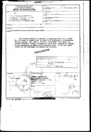 >< V ! 
UN (TED STATES AIR FORCE 
THE INSPECTOR GENERAL 
OFFICE O7 SPECIAL INVESTIGATIONS 
REPORT OF INVESTIGATION 
TITLE o 
*>•' • A T % . > • 
by 
A --57501413 9 iiollcman ArD 
at 080$ hours. 15 January 1S50 
FILE NO. DATE 
REPORT MADE BY 
REPORT MADE AT 
1.7 th rv 
PERIOD 
jzx. T-*; 
OFFICE OF ORIGIN 
STATUS 
CHARACTER 
REFERENCE 
SYNOPSIS 
 
This invos^igskilsm i s sru bait tad in cQaplisusce wrha AIFG3I La t tar 
So* 35, dat*d 12 Augost 194S# to report a l l sightings of 
flying obj«ot*. Pfo. JCfia >4. OUSICH, A ?-67501418, i"il» Clarr, i i r 
Proyoat iiaraiAl'o Offie*, iiollomaa Air Fore* B*s«, oba«rv«4 
aerial ph^aitawnon, at 0606 hours 13 January 1950* GU3ICti vm* 
aad a l l p*rfeia«&fe inforaatlon waa obt»iti«d» 
--"' 
CLASSIFICATION CAXCTT 
'BY AUTHUIiiTY 0? i::/- 
BY [y" "7 :' ' 
DATS 
••• f . 
4 
• •A 
•Qdu 
DEC 13/0 
INV 
DISTRIBUTION 
1 J 
- ' . ?r.. i j t 3 T .t/:J"-7 
• • • • o - ' ' ' > i ' - r T - • • • 
ACTlOrf"COPY >0RWARDED TO 
f 
issral 
FILE STAMP 
$ *•? 
n.t Ohio 
JAPPROVED 
District Commander. 
AFHQ FORM 
)5 JAH 49 
 