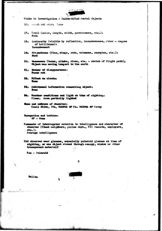 > r 
Guide t o I8v»8tl£atloa - Uaidentif ied Aerial Cbjeota 
1?# Trail (color, length, widths persiaitagie*, etc*) j 
Bosw 
18* Xxssisosity ( v i s i b l e by r e f l o c t i o n , ir«aude«cexi««# other 
of brlUiaao*) t 
19* 
20. 
21* 
( f i n * , wing*, roda, antenna*, canopi©*, 
(tonic# olia^i, div«sv ©to» - ske-teh of flight 
t*n£«n* to tbm wmrth 
of di«a$p*«rsao«* 
i » i 
t4. «t 
Cooil 2U*» 
sight lag 
of cio—gwrt 
, Pfo, 84Set3t Iff Co« 8450th MB Srowp 
hobbi»«s 
of Inteorrogafeor rolactlTO to l2tt«llig«&o« sad obaxnetmr of 
(Chock neighbors, polio* a«pt., FBI 
ligfati 
&!•••«•» •ap«ei«12y Polaroid glajiaos at tiao of 
objoet vi««od tkrtmgh o«su>pgr# window or other 
Wrislt r 
Y»» * Foil 
 