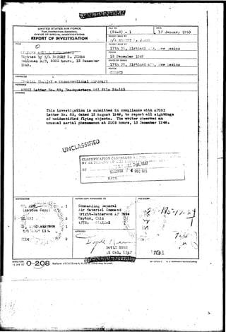 i 
UNITED STATES AIR FORCE 
THE:,INSPECTOR GENERAL 
OFFJCE OF SPECIAU INVESTIGATIONS 
REPORT OF INVESTIGATION 
TITLE €> 
Sighted by $/k SOBSRt R. cTCJSS 
Holloaaa Ai'"3, 2005 hours, 13 
IS 4-3, 
FILE NO. 
(24-a) - i 
DATE 
, 17 Januar-r 19 SO 
REPORT MADE BY 
>'/.A »'.'./••... ^ • » 
REPORT MADE AT 
frh DO, Kirfrland . * / 3 . :<« 
PERIOD 
13 December 1043 
OFFICE OF ORIGIN 
17th DO, .Kir-bland kT-.n K i;exiso 
STATUS 
CIL03ED 
CHARAaEH 
Airorart 
REFERENCE 
0>U file 24-185 
SYNOPSIS 
Thia iiivasiiigation i s submitted in c^tpliaaca -»itii AFtJSI 
Latter }jo. 35, d»t*d 13 August IS45, to report a l l 
of unidentified flying object!• The writer ob»err«d «a 
tinuauai aarial pheaeaonon at 2005 hoars, 13 Dscasibar 
CLASSIFICATION CANC^LL-D ^ . 1 i^!-- 
13775 
DATE 
DISTRIBimON 
Copy) 
2- 
P'->*> "^>, v v « » 
•'?"• 
ACTION COPY FORWARDED TO 
Air ?. 
Dayton, Ohio 
APPROVED 
'<-:'. 
AFHO FORM 
15 JAN 49' 
FUESTAM? 
• ' , • • / • " V ' 
Replaces AFCSI Form 4, 23 J ^ l S w h i c h may bemused. 
IS—57741-1 u. s. Govt»n«rt«T miNTiNa orrict 
Ev. P" 
it-- > • - ' • . 
j 
• i • / 
; I1 - 
. • • • ; ' / . : • • : 
• • " " ' • / 
 