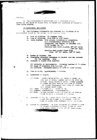 ^ •»••?" 
i . This investigation pr«?dic«ti3d uocxi a diroct-iva (.-V7CJ1 
Letter No* 35) dated 12 August 1S49, to report all sightings of 
fied flying objects, 
AT ALASiOGCHDO, SEW iSZICO 
Tho following inforasation VTAB obtained oa a sighting of an 
3 o"bjact by the '.vriter D:I 13 Tcco 5* UiiJ! 
Data 'of 13 Docaaber 1949 
ime o-f 3ighti23gj ^ From 2008 to 2017 hours. 
c. sthera sighted* Froxa .ground, i n 
in a soatixwfts-fcerly dir«rction from 
Alaaiogordo, Hew i^©ad.co, to 
on US Highswy 3b, 70. 
Position urban firs"fc sighted* 32° 52* north 
58* 
Position'vfa»xi object; fad«<i frcn 
X 32° 51* Sorth, 10Saa 
d. Sux^ber of objsotax 0a« 
o« 0bs«rvabl# celestiJtl phescnen& or plaxwts tlmt assy account 
for the aightiagt JTon« 
f• Bisrtanc« ot object froa obaerv»r: 
(1) Latisrally or horizontally t Sstiaatad 
(2) Aagl* of ©laration froa horisonj 15° 
(3) «ltitud«: Sstiaaated 
oi* 75 i 
5° 
of 5000 ft zocrv* 
g, Tiao in sights Approxiaat^ly 9 nirrat«*3, 
h» ippearaac« of objects 
,1) Color '•b.jsct chaaged oc.lor 
rad, and to ;treexi$ ri 
listed, g slanting » 
aot lit th© ora^r aa 
shoot out frofii various poaibions or 
appaarad 
b.jsct disappears i t Tadad oat 
a brighfc" -green color. 
s.3; i-iap«: Circularj e. > 
(o) Apparent coastructioai 
(4) 3i23j era auci ons-iiali1 
st.r-^ot li~ht at a /i-i -T-r 
size of t'.yt 
Oi.* 8 inilos, 
• iroction rii:;.-tr ,: .^ xirs 
<jact did not appear ~c 
so slcrwly ciova <^ 
i xvg 
. 1 . view 
T:-ie>ceci 7^3 . r e a l ; 
 