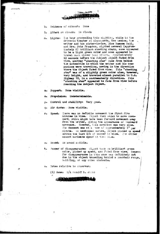 "t-tnu^y. •Lrx-)i»+i'>r 
k. Svidetic© ox* exhaust j ITcua 
1» .Effect or: clouds: So 
m. Lights? I lie hour proceeding this 
d t l 
while in tas 
driva-in theater at Alanot-qrdo, Saw '^axico, the 
•writer and his sister—ia-la^ I£i33 Haauma Dahl» 
and 2£rs. John Jraaspton, sighted several (approx-irsstaiy 
6) brilliaxst shoortiag stars, soioe appeared 
to b© a light greoa color aad some app«ared to 
tr avel • Irately 
10 seconds before the Subject object faded from 
Via-w, another * shooting star" can» from behind 
the autcaobil* la -which the writer and hi3 coa*» 
paaions 'were traveling, sieving in the direction 
•srhar^ the Object faded from view. This "shooting 
star9 Teas of a slightly greeii color also, however ». 
very bright, and traveled alacat parallel to H*S. 
Higbmay 70, in a southwesterly direction* Ihia 
* shooting atar31 appearad to fade from view before 
reaching the Subject Object* . 
a» Support* Hoi© visible* 
p. Coirfcrol and stabilityi Very good. 
q. Air ducts: ISone visible. 
r» Speed: Htvere *m.a ao definite i^oveajent trj» f i r s t f"i-siaute 
« in view. • Cbjsct tlysn h&zpji to move coiem— 
%urd, 'arhich might have beea forward aovaacent away 
from the -vwiter, giving the appearauce of 
However, Jo:u.3 ino-?"e;r«nt isaa very alow, 
descent -was at a ite o.i* approxiaately 1° 
is 2sentioned osi'ore, object picked up sp««4 
•within the last 3/4 of secoad ir; via-sr, fh-e 
caaaot oatimate soeed -t tlm.-: -a:' 
t. 
SoundJ xio soyisc audible. 
-.banner of disappearaaoe* object took :ra brilliant g 
color, pickad iop speed, auc f^c&d from vieir* Heaaorj 
for disappearance in. caso afiaitely 
dus to'the object traveling behind a ^custaia range,] 
building, or aay other obstacle, j 
u. !Jot3S rslaxiva to 
(1) Hamas 3/A SC H. 
• r ' 
*4;'-f*u'^!i'twti'^y.i:^V;i , j . 
 