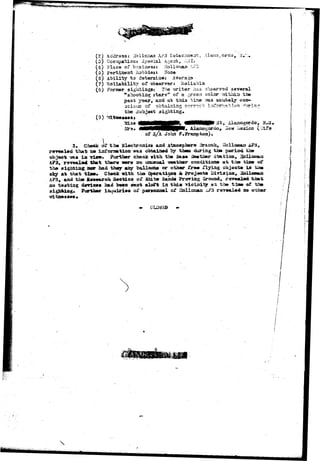 23one 
I „ 
(2) Acdra.33j liollenaa Ai?'3 tstach-serrr,, Alarao^ortio, y.v:. 
(3) Qccupa>io:n opscial A.gent, 031. 
(4) FlxC'9 of businesss 
{a) pertinent hobbiest 
(5) Ability to determine: 
(7) Reliability of observer: 
(8) Foraer sightings: The writer has observed several 
"shootiiag atars'* of a green color mthizi ti» 
past year, and at t;hi3 tin© vas acutely con-acioiis 
of obtaining correct infor?t:«tlorj 
the Subject sighting. 
(3) , N.LI, 
MMHHHRR » Alaaagordo, 
of S/A John 
3. Check df tba Bleoiaronica and Atsaospbera Braccb., Hollcaotn 
tha-fe na information waa obtained by tlama during tb» period th» 
objoct -sssts i a view. Further check wita the 5as« Seatbar station, 
AF3, ravdaX«4 that there «sre no unusual Traatber coxxoitiooB at %h» tdate of 
th« aightiag nor had they azty balloon* or other £re* riyiag cbjsct« in 
sky at that t i a e . Cheek with tha Op«ratiojBa & Projee-ca Di^i.3ian, 
ti i* hipt Sd P i G d 
j, and tha Roaearca Section oi* «Vhit» Sands Prcnriag Ground, ravealad txtat 
no tatting device* had been sent aloft ia thia viciaiigf at th© tine of the 
sighting* Further inquiries o£ personnel o£ 3alLnnan -u?3 reyeaXed no 
 