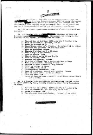 Ycrx Li^o Insurance Ccapany, !cO9 L-..3 Uinas, Albuqu 
rsxioo. «^HBl^&ciAr;i-3ad that at IS3b hours ?a37, on 4 December 1349, he 
had observed a £.r©en FIroba.ll in tho nor toea-a tern -sky. Is: TJUS "5"i?.ibia for 
only -£;va or tares saconds &::a. TSLS the size oT a r.iarbla ai ur.-;i3 Ian^fe 
TM.3 i s a 30iiit investigation conducted by 3/A JA-I;" li• iCSHRIOif. and 
tervis-we-a. atad th® 
>, Albuquerque» 
nf&a obtained* 
, Sev York LIf« 
Time and date of lighting: 1935 hours MS?, 4 December 1349» 
Poiafc of observation* 10SO $51m 350 41 
of objects* One (1) 
attracted observer's attention: The moveiaeat of the oDjeet* 
Direction froa observer J 40°. from true North 
^y*gl# of elevation & Hnkacitn 
frora observer i 3 to 10 ad las. 
a* 
in aigate 2 to 3 seeonds* -' 
Color of objects grees 
-£'!«• of objecti marble at arms length* 
Shape of objects Round 
Apparent conatrtiction* Unknown. . 
Direction of fli^itj Kearly horijicrital, 
?actxca or maneuvers1 Slopping deecantr 
j?vldenise or t r a i l or exhaustt Sofie observed 
Srfsct on clouda: (jo-.olouda 
liJKinoaiitys Vary bright . 
Projactions and dapreasionss lione 
of propulsion3 control «uvi at^b 
() 
fco West* 
pp 
d of ob^eci; (MPH): "Crsable to sati 
.lound and cjder; Hone 
oi1 -disappearancej Atipearsd "h "5 -;':.-. out; iiics a person ^iowaag 
out a 
4« xa o December 1S4S, the fnilowiag inxonssition -ssas rsceived 
Mr»' SIDNEY ?-«BiscB'.}5S, Chief, Security 0per%tiona, Atomio Eg»rsj Cowmiaaion* 
a» Tiate and d a t e of* lighting* 1SS5 hours 5S5T, 4 Deees&er 1249» 
b». Point of obaervationj 106° 20* West, oo<3 5* r!-orth 
c» IJumber of objects* On© (1) 
&# ^hat attmcted observsrt atti-anticn; ^ovanent" oi tha os " 
 