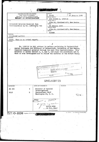 UNITED STATES AIR FORCE 
THE 1N3TCCTOK OGJS 
OFFICE: OF 5PSC1AL. INfVESTIGATKbNS' 
REPORT OF INVESTIGATION 
ri_E 
Con:munist Material Received Froa 
Czechoslovakia by Dr. LINCOLyLA. PAZ. 
FILE NO. 
55-31 
REPORT MADE BY 
S A RODNEY A. 
DATE 
27 Janairv 1950 
REPORT MADE AT 
17th DO. -Riftland AFB. Hew Mexico 
PERIOD 
26 January 19 5*3 
OFFICE OF ORIGIN 
17th DO. Kirtland AF3. Hew Mexico 
STATUS 
CLOSED 
CHARACTER 
CC&&ITOIST UkTIIB 
REFERENCE 
Kone* This i s as.intial report* 
SYNOPSIS 
Dr» UHCCLN IA PAZ, advisor in matters pertaining t o Unidentified 
Aerial Phenomena and Professor of J i e t e o r i t i c s , University of Hew Liexico, 
received Coasaunist material - through t h e mail from Czechoslovakia. This 
material i s marked Exhibit A, B, and C, and urges a l l s c i e n t i s t s not t o 
work on arsis development and to follow the d i c t a t e s of t he Soviet Union. 
DISTR13UT10M 
OSJ 
FILE 
4 
2 
ACTION COPY FORWARDED TO FILE STAMP 
Director cf Special 
Investigations 
Headquarters USAF 
Washington 25, D. C» 
A 
,1 > ,_.-~.w~ " 
DOYIiS REES 
Cot,. 
District Commander. 
FORM 
O-2O8 Replaces AFCrfl Form 
45-IAN-4-9- ?irt—3TT44-1 u. s. 
 