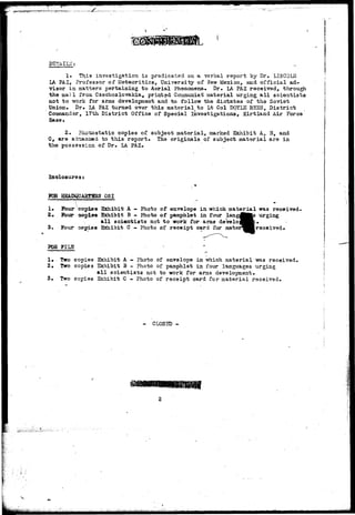 1. Tfyis investigation is predicated on a verbal report by Dr. LINCOLN 
LA PAZ, Professor of Meteoritics, University of New Mexico, and official ad-visor 
in matters pertaining to Aerial Phenomena. Dr. LA PAZ received, through 
the mail from Czechoslovakia, printed Coramunist material urging all scientists 
not to -work for arms development and to follow the dictates of the Soviet 
Union. Dr. LA PAZ turned over this material^to Lt Col DOYLE REBS, District 
Commander, 17th. District Office of Special Investigations, Kirtland Air Force 
Base. 
2. rhxricstatic copies of subject material, marked Exhibit A, B, and 
C, are atrsacissd to this report* The originals of subject material are in 
the possession of Dr. LA PAZ. 
Inolosures: 
FOR HSADQUASTSaS OS I 
1» Four copies Exhibit A — Photo of envelope in which material was received. 
£• Four copies Exhibit B - Photo of pamphlet in four langJBKs urging 
all scientists not to work for anas develo^^^fc. 
3. Four copies Exhibit C - Photo of receipt card for aater^^R received. 
POfi FILS 
1* Two copies Exhibit A - Photo of envelope in which material -was received. 
2. Two copies Exhibit B - Photo of pamphlet in four languages urging 
all scientists not to work for arms development. 
3. Two copies Exhibit C - Photo of receipt card for material received. 
- CLOSED - 
 