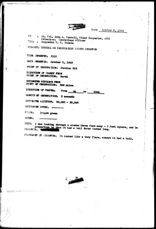 Date October 2, 1049 
TO 
T3.Q* 
s Lt. Col, Joha A. Carroll, Chief jfospeotor, ASSS 
Attentions Operation* Officer 
I t G, A. 
3SUS3AL 03 U3BXPIAI3SD LIGHTS OBSSJWS© 
2110 
October 2# 1949 
F0I5T OF 3SE2VA aO5j Station 3X9 
TU» C7 OBJECT F»0* 
FOI3T OF OBSESVATICW* Sorth 
P0197 OF €7BS2HVATlO8r 200 » i l e « 
i^SESVATIOI* 3 
sstia-ras- jtiOTSDS* 20,000 • so,ooo 
to damn 
locking 
3T 
a window three feet away - 2 favt sqiaure* aad ia 
Hadi a tail three inches long. 
» It looked like ft wry f 1AT», except i t bad a t a i l . 
•>• ,:.J:.W „•.:&•» 
 