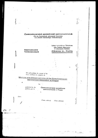 weskosloven$k6 spole6nosti astronomickd 
(To the Czechoslovak astronomical Association 
A la Societe Astroriomique Tchecoslovaque) 
Czechoslovakia 
Tc*-}6coslovaquie 
Lidova hvgzda"rna Stefanikova 
(The Stefdnik Observatory 
L' observatoire Stefdnik) 
PR AH A IV., Petfin 
We acknowledge the receipt of ihc 
Nous certifions la reception de 
published by the: 
publiees par In 
No • 
Ceskoslovenska spolednost 
astronomicka v Praze 
Ci 
/! 
(Same, adres.-i) (Xorn. adres.se) 
fx e 
 