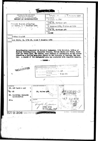 UNITED STATES AIR FORCE 
THE INS^SC^CR GENERAL 
GFFiCH OF SFSCiA-L. ioiVEs i iiaATiONS 
REPORT OF INVESTIGATION 
TITU 
tea 
FILE NO. , DATE 
•» S i r 
REPORT MADE 8Y 
REPORT MADE AT 
PERIOD 
5 Saeaabar 19**9, 2*+ «'•?- 
OFF1CE OF ORIGIN 
rssnjcy 195^ 
STATUS 
£1 
CHARACTER 
REFERENCE 
3h9«t» Bi. 17 & 20, datsd 6 Dee«ab«r 
SYNOPSIS 
re*ta»9t«d & 5)1 strict Ooan«a&«rt 17th Dlatxict, OiTic* of 
8p«clal Xsv««%i«aUdast Xa»p«etor 0«nsr*I, Oaltsd 3tat«« Air yo«se, 
Mr Toro* Ba««f Itv Mndodt npoa yftcaipt of iaferaatioa in h i s office 
l a falling gr»»- tot» o"bj«et l a th« Tloialty of C<x9itan# Sffw M#x» 
A s»»3neh of thm 4*m£g*m.%*& srnm v u oooducted vtth asgaUTe r«saita. 
- exam - 
CLASSIFICATION CArCoLL 
D Y « -.i.Ui._iU-DATS 
.__ • 4 OEC 1975 j 
DISTRIBUTION 
or) 
051 
ACTION COPY FORWARDED TO • _ 
CO, 
m* APPROVED i-t& 
l y 
DOtLS S33S 
District Commander.  
. • J V ' ' 
AFHQ FORM 
15 JAM 49 O-2O8 ***aces AFCSI Form 4, 
10—oTT-14-l U. S. OOVESHMEtr PAINTIHS OfflC* 
 