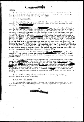 "7i T7 :-. . 
;.e^:ico» 
sriff, Lincoln :^unt ^ayisod 
i'rilling fireball -had been o 
V.I"! 0:-i* Cv5O.<5— 
I ifi. uhia 
and r^Ia'^d the following i;xfor»atioi2j At 1930 to 1945 hours vrhila 
fror* •iarri^oso, TIsw Hoxieo accompanied by his vriTo thoir attention vtz.a attrac-to 
an In-sst^se blui3h—gr«92^1ight at about an anglQ of 40° a3 visrnrad from in— 
sii© their c&r* Thi3 light appeared as ens (1) object and in ah&pa appaarad to 
ras-tjcbla & casrdrotj or ruindroo* As thia object neared tiia p^rocmd ib an^earsd to 
increase ^roa-tlj in si2d* Iho J|flHMMMMB# position at this tisio v?a3 55° 5?' Tfcrth 
and 105° 45* Wsai:* This object disappeared at apprccciisatwiy 2° True at tho horizon 
from thia position* rib sound or odor wa3 :ioted* A t r a i l of bluish—green lit^it ia 
width ths same aisa as tha firsball and tapering ot'f to a point tas obsarvad* 3h» 
liasinffliiity n s Tary brilliant* Tlia di3tarce £roia tha obsarver according to hi3 63- 
tisatloo raas abcut; £i.v& (5) cilos* The speed va3 vary slow* lib projection* or pins 
ware in evid«3C«» At the tia» of Bigirting too object ^ma in a dive aiid diaappearod 
sithar into or belsisd a japuntain peak* the -sroather at thia time was vary clsor, no 
clouds* xho dat« of thia observation wvs 4 Deoeeber 1349* 
The writer ascertainad that tha r ^ u t o ^ o j ^ ^ ^ lMWi i i *3 jped thia 
, the per302^1 intarvisrwed ragarding lHMHNHHP^era a^^ ^x>°^ c 
i t appearssd fross their rexaarka that hi3 oharaatar and reputation Tor 
l 
5» In a csh*3C.c of' the ccj^xirdty i'or pos3ibla 6tii:^r vrf/'enoaaea to t h i s phoooa- 
, l^r* MilNNHMHttK* patiaxi-o, L-nited 3tat©3 I'arino liospital, ^tatad to tha 
tlmt ha__gba<«"g'9d thi3 strange li^ht a t the gorae- '^12:0 ^lliHNHMfc 
r. 01 •iBBfcteiicitad substantially "he sane iriTonsation obtainsd x^ 
tl-i .ths axe option of location* 4MMWHHH^ location. &t t h e tixce of s i g 
SO1 
r^rth ard 105° 34« .Vast* First 393a at a n a l a v a t i o a of about 40° and 
at; 350^ irosi liis position* Inasiauch as^HHHP^^-3 a p^tiant i n ' t h e 
p asd not Icicrsni In 0-iri^'Hn, ro atrtarpt v?T3.3 Tnaxia '.:o cr.sc'ic >J.3 r^^ur-atioa for 
veracity* • • 
3« A careful scrutiisy of the location frcn vrhara the object diaappaarad I 
ia r^jsrda to any 
A? JAraiSSZO, SSiff-&BXICO 
7» 
- r& 
vicinity* 
Shhsriff*3 Offi-o --^.3 ;-:ot;iriod to contact :-.ha vvritor 
e-fip; of any inforznatdcr. :«• object .on the .^rourtd in this 
- 2 - 
tevaa'-Kv - 
 