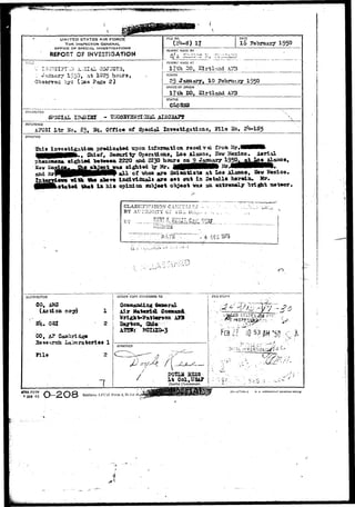 •wfwtiii i " -• .. • • 
UNITED STATES AIR FORCE 
THE INSPECTOR GENERAL 
OFFICE OF SPECIAL INVESTIGATIONS 
REPORT OF INVESTIGATION 
TI T!_£ 
V o?zn3.?.?ir 1550, at 1025 hours, 
by: {^ee ?ags 2 ) 
NO. 
17 
DATE 
16 1950 
REPORT MADE 9Y 
-"I • ' T-- 
REFORr MADE AT • 
17th SO, Kirtlaad hTB 
PERIOD 
25 Jgtzaxary, 10 February 1950 
OFFICE OF ORIGIN 
17th BO, ffiLrtlaad AB3 
STATUS 
CHARACTER 
REFERENCE 
SP30UL X3 
X>tr 5fc, £>y Bj» Office of Spaelal Investigations, 511e 
SYNOPSIS 
Aerial 
Inveatigatiaa predicated ttpon iaferaation receive from Mr.l 
J 
t Security Operations, Los Alamos, Bev Mexico, 
2220 asd 22"?} Ixocirf on 9 January *"""" 
sl^xtdd. • Ijy Hr. j^mHHHHHHv *^ 
a l l of viton are Scientist* at Lo» Alamos, Haw Mexico. 
, «^w.w isdiTldxiali are eet out in Detail* herein. Sr. 
•tated ^ * t i a hi» opinion swT»je«t ol)^eot vaa an extremely "bright meteor. 
CLASSIFIC 
BY AL'TIIO. 
BY ..._ 
TY Gr Till, Dii.L. 
D l -r>-rp •• 4 DEC '375 
• : ; .'.— ..> •.-• "s '• '' 
I ACTION COPY FORWARDED TO . FILESTAiV? 
CO, 
(Action 
.- osj 
'CO, A? Caaabrid^e 
Jfcasearch La>x>ratorie« 1 
Ills 2 
Material 
10 5?#T5f! c i 
APPROVED 
y 
BOtLS 23S3 
Col,USA? 
District CCdommander. 
•» JAN 49 ^^^y—2 Q 3 Replaces AFCSt Form ,4, 23 Jul 4S, 
I'i 57744—1 U. S. GOVERNWryf pnlNTlHG OCFICI 
 