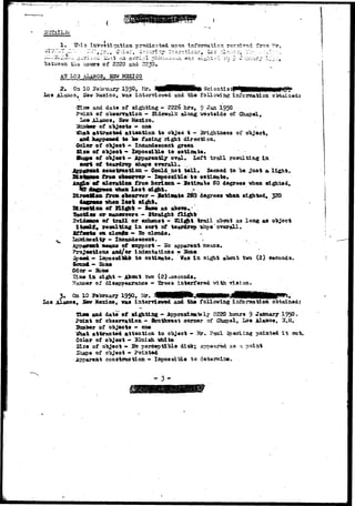 1. Shis investigation pr^sdicated. upon 
tils hours of 2220 and 2230, 
LOS AlgMOS, K3W MSSICO 
2 . On 10 1950, Mr. Sclsntial 
Los Alamos, Saw Kaxico, vas interviewed and th.8 following isfornatioa Oi»taia«di 
•2i2» and dato of sighting - 2226 hrs, 9 Jaja 1950 
Foist of obs«rration - Sidsvalk along uoataide of 
lam £Ls&o9, S«v 
of o"bj«cta - one 
attracted attention to O)»JQO t - Brightness of 
htcppmami to 1» facing right direction. 
OoXar of o*bjoet - Incandescent green 
Sia» of object - larpossiljl© to eatinfete. 
of o"bj»ot - Apparently oral. Left trail resulting 1st 
cons true t l on - Could not tall* Seemed to "be 
froa obm^rrer - impoaaiDla to estimate* 
«f aleratioA froB iioriaooa - Satisate SO degrees whan flighted, 
wh»tt l o s t sight * > . ' 
frtwi •ofl«i-7sr - SotiJ^te 2S0 degrees ^ a a sighted, 320 
vhea l o i t d^it. 
of IXi^it - SaM» as abora. 
or aaneuTera - Straifiht fli^it 
of trail or oxhanat - Slight trail about as long as object 
res&ltl&g ta. sort of teardrop ^ahpa'overall. 
clouft» - So clonds. ~ 
"• lacandeacent. - .-. 
Beans of anpport•— «o apparent means. 
aad/or indentations 9 Sbne 
to asti&ate. Vas In sight about two (2) seconds. 
ScrcnA"» Sbae 
Odor — 3Sbne 
Xis© i a aigat - Aiout tvo (2) 
of disapppe erance — Srees interfered vision. 
3» On 10 yet>raary 195°» Mr* WKHKH^^&RKNHt^&MKH^ 
Los jU.aBosr Ssv Mexico, vas interrlavad and tne following inforniation obtained: 
and data' ef sie&ting•- Approximately 2220 hours 9 January 1950- 
Point of observation - Southwest corner of Giiapel, Los Alamos, 3.M. 
of objects - oae 
attracted attention to oaject - Mr. Paul %erlin§ pointed i t out. 
Color of object - 31uisn idiite 
Slsa of ooject • So perceptllJla disk; appeared as 1 point 
Shape of o"bjeot - Pointed 
Apparent construction - Xsipossi'ftls to determine. 
- 3 - 
 
