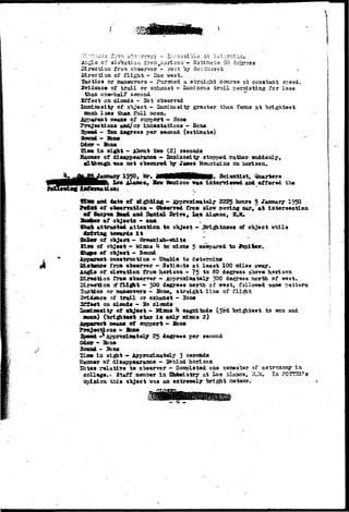 •»* JJ.S 
of slsVstioa fron, horizon - Hstirtata SO degrees 
Direction from observer - Wast "by- Soutlrj-ast ? 
Direction of flight - Dae wast. 
lactic a or maneuvers - Pa.r3n.ed a straigiijl? course at constant spaed. 
Evidence of trail ox ©shaust - Lansinoua trail parssiatiag for loss 
thsa one-half second "*" 
Sffect on clouds - S o t olsserrad 
XflOTiaosity of object - lazainoaity greater than Tenus at 
aooh lass than.full moon. 
measui of stoport - Hone 
and/ox indsntations - Hone 
- Tan dagrees per second (estimate) 
Odor - 
in sight - About tvo (2) seconds 
of dlsagjp«axane» — Xominosi^r stopped rather suddenly, 
vaa not oTsscoxed Tjy Jane a HoRintains on horizon. 
y 1950, Mr. flMHsMHHBi* Scientist, 
Xo« Haaos,. Hew teed.coo v»s intei-vieved and offered tlie 
n 
Jlce and date of - ApproxLmately 2225 hours 9 1950 
Jk 
of o^serration - Obserred from slov marring oar, at Intersection 
Canyoai BsM and Daniel Drive,. Los Alamos, ?«M» 
of objects - ona . 
attracted attention to object - 3ri^itn«sa of object vhila 
towards i t " 
3olor of object - Gre«ni«h-vhite 
of object - Minus h to mi HUB 5 compared to 
of object - Bound 
Apparent construction - Unable to determine 
e fro* observer - Sstiaiate at least 100 sdles 
of 9l»ration froa horizon - 75 to SO degrees above horizon 
froai obserrer - Approxlaately 300 degrees noarth of vest, 
cf f l l ^ t —. 300 degrees north of west, followed aane pattern 
'Tactics or manettTers - 35bne, straight line of fli^it 
isridsnc© of trail or exhaust - 3ona 
2£feet on clouds - 3o clouds 
laadnesity of object - Minus H magnitude (3rd brightest to son and 
moan) (brightest star i s only aduas 2) 
means Of support - Son* 
-* Approximately 25 degrees per second 
Odor - Son* 
Saand. - Sons 
SLa* in siggh t — Appprpoximya tely 33 3«coada 
Manner of disappearance - Behind horizon 
SQ»«S relative t* observer - Ootsplsted one seasegter of astronomy in 
colleg*^ Staff member in T&snuistry at Los Alaaws, &3C. In P0!252a»s 
opinion this object was aa extremely bright aeteor, 
 