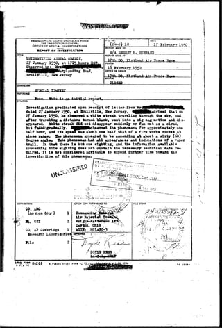 THE INSPECTOR GENERAL 
OFFICE OF SPECIAL INVESTIGATIONS 
ZMVESTIfiATSOM 
KO. 
REPORT MADE BY 
DATE 
17 TB 1950 
S / A ER7TBST M. HffBBABTJ 
TITLE 
TJ2I-j3S5aiK3D A3HIAL 0STSC5, 
27 Jazaaarj 1950, 
REPORT HADE AT 
17 t.h DO, ElvhlnTirl /H r 
PERIOD 
"Rasa 
/landing 
Scullvllle, Sew Jersey 
OFFJCE OF ORIGIN 
17th DO. FirtTartfl Air Tfnrna 
STATUS ^ 
OLOgSD 
CHARACTER 
REFERENCE 
JI.^» 4 •^»4 
SYHOPStS 
Inr«»tigatioJa predicated upon receipt of l e t t e r froa 
dated 27 January 1950, at Scnllville, Hew Jersey, ^HHHfeudrU** that an 
27 January 1950, oe oeserved a white streak traTeling throti^i the sky, and 
after traveling a distance turned alaelc, w«at into a ziff sag motion and dis-appeared. 
Iftiite atreafc did net disappear suddenly or fan oat as a cloud, 
tat f a f ^ f m ^ a 1 1 r • tMpjHB^o^aerred the pkeaoBena for approximately one 
half nour, aad I t s speed vas al>out one half that of a fire vorfcs rocket at 
des« range. She phenowiiBa appeared to be ascending at atxnxt a sixty (60) 
degree angle* Xhia phenoBWan had a l l appearances and indications of a vapor 
trail* In thst there i s ot* one sighting, and the information available 
concerniag t i i e ei^xting does not contain the necessary technical data re-quired* 
i t i s net considered adrisatire to earoend further time toward the 
inveetigatioa. of this pheaoaena* 
s 
DlSTRIBUTtCW 
CO, AMS 
(Action 
Bi, OSI 
00, A? Caffl'oridge 
Beseareh 
file 
ACTION COPY FORWARDED TO 
0-208 FOIIM » t 
USEj) 
SO 10389 
 