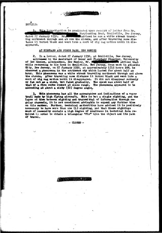 is predicated upon receipt of Istt'sr frcn Mr. 
^ ^ ^ ^ ^ ^ .rj'landing Road, Scull villa, 2Ta-w Jersey, 
dated 27 Jaaizary 1S5Q« MrJeVHIadvised he saw a white streak travel-ing 
northwest through and ab ove the clouds, and after traveling some dis-taaca 
it turned "black and weat into a sort of sig sag notioa-until it dis-appeared. 
AT SI32IAHD AIB 5*0303 BASS, M3XIC0 
2. la. a l e t t e r , datad 27 January 1950. at S c n l l v i l l e , Sew Jersey, 
a£4r»sMd to the Assistant of.Lunar and »3^gMjJ&rg P^.gH2?r» 
of Ssw &exis», ill3uq.u©rqu8, Bav Mexico, Mr. ^ M H H H H M I i i f e advised that 
while reisrsLnc to h i s homa i n S c u l l v i l l e , Sew Jersey, from vork i n Atlantic 
City, Sew J«rs«y, on ZJ January 195°» at approximately 1715 hours 2ST, h« 
©"bserred a ph«noHejaa i i i tha somthvsat sky which l a s t e d f o r about half an 
hour. Shis pteonomma «aa a white streak traveling northwest through and 
the clouds* After traveling some distance i t turned black and went into a 
sort of sslg sag aotioa u n t i l i t disappeared. It did not disappear suddenly 
• r fs» Q&% a s a cloud, "but faded gradually. She speed was about half of 
that ftf & flare works rocket at c l o s e range. She phenomena appeared to be 
ascending at about a s i x t y (60) degree angle. i 
, 3 s 5&i* phenoaena has a l l th« appearances and indications of a vapor 
trail mad* sy Mgh flying aircraft, faia i s bat a single sighting, and. the 
lapse of t i » between sighting and transadttal of information through re-gular 
shasasXs* i t is not considered advisable to e^ead asy furhter time 
on this aaldwr* farther, technical authorities have advised i t i s positively 
necessary to bare sore than one ( l ) sighting:, and that these sightings 
anas of s&eexslty contain a high degree of exactness in technical data re-c^ 
iiped in order to obtain a triangular "fix* uplm the object and i t s path 
of trayel. 
3L0S2D - . 
 