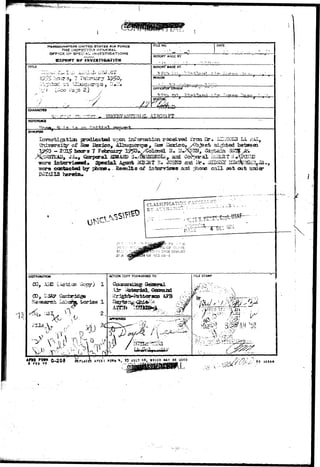 HEAOOUArrTERS UNITED STATES AlR FORCE 
THE INSPECTOR nrMFCRAU 
OFFICE CFSPSCiA!. INVESTIGATIONS 
/ • 
• • • / . ' 
F1UE NO. 
- r * 
DATE 
REPORT MACE BY 
REPORT MADE AT 
KRIOD 
STATUS 
CHARACTTH 
AIRCRAFT 
REFERENCE 
-H-H» ^•.yn --n 
SYNOPSIS 
Jifln pradicated upcsn lafcar-isa^icn received I'rca 3r# l«.u'iCOI*i LA. r/iS, 
University of Heo Uexico, Aiimgagrqiag^ Isesf I2s3djco« /Object sirfited batweea 
^ 0 - 203^ boors 7 F^aruasy 1^0»,/Colonel H. l'*>$OTr, Captain SSaj^Ai. 
intonriaied* Special Agonfc iiCBiiaT H» JOHSS ssxi i5r». CSXDSSL ^J3s^BSillJ_ 
castacted bjr pbcose* - Hesalfca of intearvisws ard ri-orse c a l l ^ t ast under 
herein* 
ACTION COPY FORWARDED TO 
00, B 
Research 
0-203 «PLAces AFCSI FORM * , «3 JULY ^a, WHICH MY BE USED - <•-( -//{'Si- .• '-•: ? ° io s a • 
 