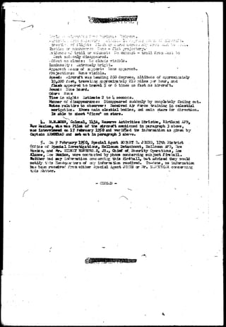 ' J :*-. -. . i • -• 
.•-^ .-—iu 
,G projoctcsry.' 
oT t r a i l cs," e:iianst: I!o. CKhau.s'i - t r a i l fro 
t on claids: »io claad^ visible* 
::£ara <^ aippcrt: Hone apparent• 
rrojections; Kona visibla. 
.--ircraffc was heading 260 degrees3 altitude oi? 
^ o'^eb, travBlir^ apprcaclrately 210-miles psr hour, and 
flash appeared t o travel 5 cr 6 times as fast a3 aircraft, 
lioie heard* 
Hen a 
in 3iglTt: istinate 2 to U seconds. 
of dis^rpeararcoi Disappeared suddenly by comp2eto3y fading out< 
to observer» n©c«3dTed Air ^orce training in colastial 
^ K o o w s rsain elsstdal bodies, aad raain stars rcr direction* 
Is abla to aboeb nfisdsa on stars* 
, Colmel, ll*3A, Reaerys Actirities Dtsriaicn, Kirtlairl AFB, 
^ A o was Pilot of the aircraft morticced in paragraph 3 abocrd5 
±nteTVi£Bm& en 17 Fotroayr y I^S^O ard verified tfe in^cr^atdon. as ^bren by 
Captain ard set m t in paragraph 3 above. 
•• On f FefcmaFy 1S5»O^ Special Agait flO^Bf R. JCI2J3, 17th District 
oi' Special I^resMgatiais, Eollaaai DetachrEnt, llonoman iF3_, I^-a 
aad %» SIDffSX MSSHJRfl^a, JE#J Chifif of^ Ssccrlty Oporatiais, Los 
j '.^-as? liUutUt*} igere caotactea by phoxB candomirig subject Tire t a l l * 
Ssithsr fad any inferaation oonc ontiiig this firSballj tfut advisod thsy mould 
BofejiJ^r. t h i s Hea«£isiactars of 3iy inferaaticn rsc^ired. To-<1ate, no inferaatioi 
has b^ai racedred from either Spacial Agent JQiVS cr Sfr» Niif/!3JRGiK. ecneerning 
- CLOSED - 
./ 
 