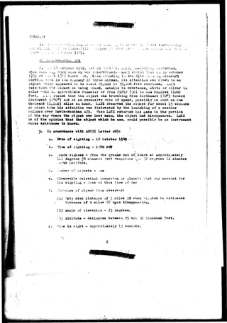 AT 
j.<-!.J.i 
Boiii, ^.i t ^ji-d 3o;iib Gp vas i.utervicwsd. dbA:v2 ctatari tha"-". o~i. 12 October 
Rt -x ou .t 13^0 hu-ars . ifi', vhile ^t-iiidin^ ia the 65th :>J-U.-.J o«i aircraft 
^Ji: ari'a ia the o»apany of three airsaoa, his atteatioa vas c;ai?a to aa 
u'oject '-rilc-n. sp3«»n9d fco )a about '25,000 to 30,000 feet OVA/-head, LiU.'3 
dseerioed the ao^«ct as beizig rouiid, aaetalio ia substa,acat vhite or silver iii 
color "itfc. a_ aatsroxiriate diaaetsr of froa fifty (50) to.oa* huiidrsd (100) 
fe«t. iiA:-.'i stated, that the object vai travelixig from ifortheaat (20°) to**ard 
aautfvwesfc (254Od) axid at sa excessive rate of speed, possibly as »uch as ox» •-- 
thousand (1,000) adlea aa hour, KnSIZ ooasrvad the ob,ject for about 15 a&coada 
at vaicii time his attention. ^a» distracted lay the launching of a weather 
balloon over Bari*-»onthaa A52. When LAI'S ^at^^^no<l hi a gaz« to the portion 
oi' the a£y vh*r« the ob^oat v&» last seen, th« object had disappeared. Xi&Z 
is of th« opinion, that the ofej««t vhioh hm sav* could possi^l.T i>« an inctrum«at 
is 
vith AJ'GSI Lett«r 
Ott« of alighting - 12 October 1 9 ^ 
of sighting -••-I3U0 MSSP 
h«re si^iiwid - if'Tom thu? ground out of^doors at 
11Q d«gr«e9 51* ahiutes -fep't -^on^it-uie -o,.-c,- 12 dscr 
. ortii LatifcU * ' 
that 
IQ iaiimte» 
i""ia"oer of JDjeets — ^ae 
Cba«rrable celestial TM^zto-.a^na. or p 
^ - '.'one at thia tijsi« of day 
of 
aeconat for 
vl) n«ti.:atsd distance of 5 
diataxus« af 0 jaile« SW tapon 
wh«n 
{£) Aasia of slsvatiozi - 75 degT8#«. 
:. "5) Altitude - Sstiaated bet-we**ri 25 «uxa 
-i.;w in sight — Approximately 15 seconds 
t o 
fa9t 
 