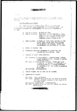 - • > - • • • * - , 
t:> r e s o r t a l l s •::;;'bi::ij3 
AT ALA,--u:i 
«-ijor '.VILLLOi J. iI:YNGH, T:/3 
a-iorj obtained vas approxissavely the 
^ 20 V3vrva.ry 1S50. All 
:ia aac is reported as 
« » . - • • 
5.* 
b. 
Data of si.v;h.tir3»; IS February 1950 
of si^htisy:.: 0510 ho-irs vri'i ar.d r.sjsaiiaed ii> sight 
055554' hrs '-<^T ivheu object dirai 
iahsd to such a rle^rse ia a m "tiistt 
observers ceased lookiasj a"t It* 
Tfnars sighted: Hollamaa Air ?orce Base, and -wa3 in vi 
at a l l times during t r ip from Hollomau 
APB to Oitcura, -reTir Mexico, Objact was 
approxiiaat«ly due northeast o£ the b 
of objaets s Gue 
celestial phancoiana or ^planets that 
accourrt for tha sighting: 
D3.3taac« af object from oba 
(1) L-a tar ally or horiaontally: U^daterjaiaable., 
cb.jscis app«arad to be a miniiHua ox^ appro*-' 
i:aat«ly 50 milaa. 
(2-) Aa^ls of ^XaTatioa froi^ Iiori2oij». Object -was i'is-3i; 
sighted oa r>.e /xorizon and aontia*-w«i''I"i3 a 
t o 
of approxiaat:^ 45 
from viev. 
(3) Altitude* Uadetermiaabla. 
° objao* 
J« ia fligh-b: Oa© (1) hour.arid 44 
ox' object j 
(1) Colon Xiit© and 
(2) 3hap91 Appeared to be round for the fir3t 45 aii 
aqd thaa jradually c-hasiga'S co tha shape ox aa. 
ic9—cr©*tn! coa«. 
v-i) Jisai Appeared to be t:a sias- of a coffaa sup held at 
ana * a 
 