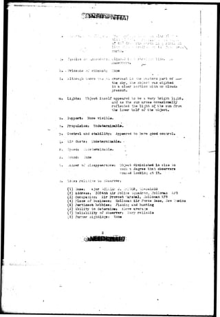 >:.i r'- 
.j » > _ J - - . O r - " ; 1 ^ I J > > - . : * ' i , ; io.-a i i 
•c. - >rrid3nc<j ,)_ 
! • Although 
Lights: 
'i.a par^; or 
th$ slcy, oils o'o.J2C:: 
in a claar section v.-itA'«o clouds 
oressat. 
appeared bo be ?. very brigirt; light, 
a^id as tha. sun arose occasionally 
rQiloctsd the light of the stca t 
the icTjer hal? of the object. 
3'jpp.ori;: }lone r i a i b l a . 
p. Control and stability 
^« A.1? ductaj uadeteraiaable. - 
r.. "jp*8<it V^oe b i b l 
o have good control. 
or. Objoot disdaiahsd ia siaa to 
such, a jiegrsa that b 
caasad looking at' i t . 
(1) Saja«; ajor ^VILLLv: J. >i. 
(2) Addresst 3024*h i i r Folios ••jquadroa3 Uolloisa^ A/3 
(3) Occupation: Air provost Marshal, iiolioiaan A?S 
(4) Flac© of busiaessj Hollooan Air Force. 5ase, i 
(5) Psrtinsat hobbies; Fishing and hunting 
(3) Ability to deteraiacj A7JOT© arerasa 
(7) ^©liability of observer; Very rsiiabla 
(3) 5"orr53r aightiugst 
 