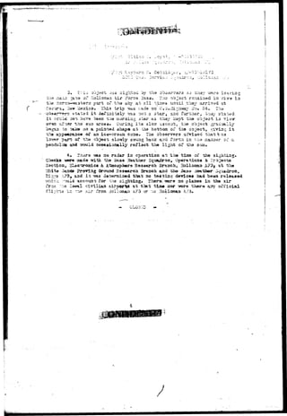 : -Jr ••••••.—~v: • ; - . • » • • - * ! • , - • • - 
:. ..ey?J. , ' 
3, i:is object -vu3 sight 3d by the ohc^r'Tsrs &s Shoy v,rero. ISiV/in 
'ills :.iai^ j&"e oi* Holloraaa i i r Force 3a33» Tao objscb rs.Tt2S.iaad ia ri3tv ia 
tl^s 3or^-Ti«-<sa3tera part of tho si<y at all t.iir.es until thay arri'/sd at 
C'Scira,.-2HW ilexiso* • This trip was i-acie oa LT.o»iIirr.i7*avr i,ro» 54. T.li* 
rT^errt suatsd -it defiriitely vrzs not a star, aari further, bn»y stated 
cvii-4 3O"i h$a.~a be«n tha noroing jtai- as tiaay kopt tha object iia "7i-3-w 
t;h9 sun arose. During i t s slow -iscsut, the ab.jecb •prad'jally 
af ^ 
to taks on a pointed shape at tha bottom, of the object, .v;ivia.£ i t 
I t 
the aop«»raj3ce of an iee-crsan coaa. The o^gervsrs advised thauttia 
lo??er part of tho object slowly swuug baaic a-^d forth ic t.ha iiaaaer s 
t>daduiuat aad -sould occasionally rsflsct th« light of tha sua* 
~ a 
no radar ia operation at the tin© oi' the 
-asar* saaade with the Bass leather Squadron, Operationa Jb Pra.jaots 
Saction, SLacts^oaics. & Ataoaphers Research Breach, Salloisiaa A?3| at t.h« 
^h.ite 3an«i» Proviag (ftroxtnd Rssaarcii Braach aad the Bass .Yeatiser Squadron, 
Bi;c:;^3 AJ3» 3Lad i t -sms aocersiaed that no testing devices had been relaasad 
which •.•••'flsilal aceouat; for r,he sighting. Thera'-urers ao planes in the air 
froin "rris Isc&l civiiiaa air^or"t« at that timm nor irors thero aay official 
f l i h i t i f HlI A?3 or -JC ' 
 