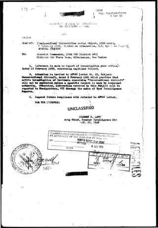 w'...'' 
Maj Hold/anb/71776 
9 Mar 50 
. -*— i-w",;-— . 
1 
TO: 
: (Uoclasaified) Unidentified Aerial Object, 1955 hours. 
7 Fenrori.ry 1350, .^i^hted at Alljuquer'-ue, If.'C. Tj^: ( -ee 
SPECIAL t H t a ' " 
. 17th 032 
Elrtlaad Air 7arca 3a.se m 
1. Hsfar^oc* i» oado fco report of iwrestigatioa yottr office, 
d*te<L 23 ?e^roar7 I960, concerning c^tioned Subject. 
2. Mt«atioa i * iarited to AKSI Letter .^o. 35. Subject: 
Aircraft* datad 3 Feluruary 1950 which provides that 
&ctiT« iaT«vt2gatioa of ificidcats cojic«rning "TTnconreational Aircraft* 
will sat W ««idact»4 anlB»« A »p«cific roq^est i s mad« by coapet©nt 
atatiwrity^ Otherwise* inforaatioa received an this SobJect v i l l be 
rep<urt«d io 2«adquajtoxr«» OSI thronaeJi the nedia of %ot Intslligeaca 
failure coepliaac* Kith referred to AJCSI Letter. 
isnt 
UNCLASSIFIEP 
. LSfl 
Chief, Counter Intelligence Div 
031, IG, USA? 
 