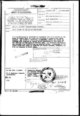 .•;•-• 7 ^ . , K.%WF 
• & & 
UNITED STATES AIR FORCE 
THE INSPECTOR GENERAL 
OFFICE OP SPECIAL INVESTIGATIONS 
REPORT OF INVESTIGATION 
TITLE 
FILE NO. 
(2U-Q) - 2 
DATE 
7 ^ar 
REPORT MADE BY 
if i ...-1V 
REPORT MADE AT 
17 & DO. •••,:•• ->. 
PERIOD 
6 *^ 
OFFICE OF ORIGIN 
ki ^J—u. 
STATUS 
CHARACTER 
SPiX-IAJ, - Itocoir7«ntic»ial Aircraft 
REFERENCE 
Kfe. 3^5 Hq Os 2U-135 
SYNOPSIS 
T; la iir/^sti^atica ±a aalsalttad In coapliane© iribli A*031 l e t t e r ?lo. S5, 
^ < l 2 l?J^t to i*«j3ort a l l sigHtinga cf xuiMaataXisd flaring 
3BUfiTIBI©^ 4F-^T3731, 3G2itth Air ?oU&* 
, an UJCBIBUAI aerial phancanemaQ a t l£30 hours 
19*8* an* a t 0290 hotap» 2$ F«fcmary ^ 0 , All psrtirsent iaCorsaaticn 
obtadaftg £TQB 5TAI&IHID and l a reported' hsreta* 3rh9togr^iiB of tha 
which THBTTU tfttara by 5XASFISIB ar« b&r^in inclosed, susibered 1 to 
1B the s»qEa«M» In-atoich taksax* • 
1 CLASSIFICATION CAN' 
DATE r 
SFC 1975 
l-UP-H^WNT TO FA? :i ::rR :::3 • *> IN 
AUT;:OS:ZED D:3C:.O.-'T:--E OF :>:-r>i- 
&-LATION CO>:XAINED r^ TM;S 
IS A VIOLATION Oj? -U;K ZCd - 1 
DISTRIBUTION 
CO Al«f ATSJs 
File 
t Col, Ii 
Dhtria Commander. 
OFFJC£ Oi-' 
AFHQ FORM 
15 JAN 49 Replaces AFCSI Form 4, 2y3 
-16—377 U- 1 ,.OVS^G9V 
 