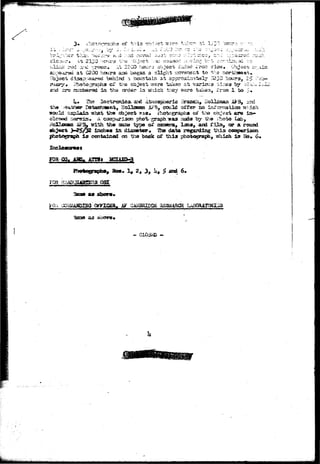 . . ; > • . * * . - • : - . • * 
ths 
•od a.'.xl :--reon. ;*=; 2200 kcu.r.3 object, i'.dad Iron; v 
i a t C20O hours aaci began a slight rjovsKjent to -hs r 
disap.'-aarsd >jshind -i rjcairjtaln a t approxlsital^1* 1*230 htsxrs,- 2^ :r;x 
civ ti^e object issro t a k a n ' a t variCR^a tl^jeg; "by >-.r^;^i 
l a this carder la which they n^src taken, i'rcsa. 1 bo 5» 
l*« liis iQctjronica. and tiwSioijphssric ilrancli* Bolioisswi A3r3« jrxi 
, HolloiBSm Ai^'B^ could crfrsr" so ini'omaticEt uf-dch 
bssr«ln« A ccEspariaww pho%~-graph "was asaSa "by iho i-hoto Lab, 
S323i type o£ canwra, lana, and f i l a , OP a roucd 
incb«a in dias»ter« 1338 data regarding 
i s ccntainod on iiia back of this photc^rajtb^ T!hich ±3 ?&>„ 6* 
p 
you aQ" <a?yiega» 
 