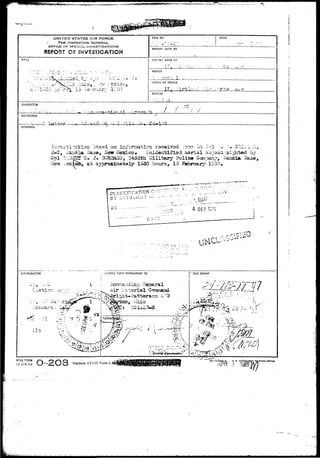."V 
UNITED STATES AIR FORCE 
' THE INSPECTOR GENERAL 
OFFICE OP SPECIAL JNV£ST1GAT1ONS 
REPORT OF INVSSTSGATJOH 
TITLE 
ii';'l;;Sw lio ir^j._ 'i> i-b br-uir1,' 11'00 
FILE NO. DATE 
RETORT MAOE BY 
REPORT MADE AT 
1 ••? •• ; • 
- 1 - ? a i = J 
FERICO 
OFFICE OF ORIGIN 
_-—If, ^ , 
STATUS 
CHARACTER 
REFERENCE 
SYNOPSIS 
?.P. v. ;o. 
Cpl : 
New 
aiasla Saa©, Sow Mexico* Unidaiitifisd aarial objocfc si^rtod ay 
a, J. Bl^ta50i5, 3453th Military Policy Gani^v, Saadist Sase 
sr a t appraxiaa-taly 19^0 hours, 13 Fobrrtaiy 10iKv» 
i EDIFICATION v.-•- 
0 1 ; 
? 1 £:'^ :- ; ' ^ - 
• . ' ' - I 
C!5TRI3UT!0N ACTION COPY FORV/ARDED TO 
V- i-'^ij-T "::>N ^••^2*' ^a - 3X"2-' 
FILE STAMP 
AFHQ FORM /»"v 
15 J/H 43 J 
NTIUS orricf 
 