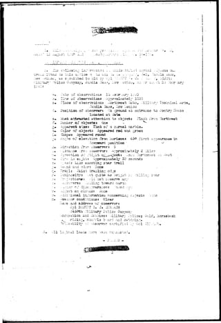 "pW!fl>*»S"!!M5gj<!*^^ ^to/p^^'wy*"";"*—^^W' ' 
'i Z •-• ' • - « : rr--. • '-.'-f • * - , . • » . • • 
«-'i •-. i 
viiOU -./^ 
of ob 
or o U&iio 
osition of obsorsi&r? j":a ^ 
looatad ai; Gate-t: 
ia-t atferaoi^d a-sten-ticn to o 
-ivrabsr or objects* Cne 
siaot Tliatt of ta normal'u 
of ob^a<3i;: .appeared red, asd 
ppeared rotind 
of slsTaiJion fron horizons 
a& er^ranco to 
ts Flash ITOTL 
firat a;;p o 
obsarrars 
^r 30 
^ trail 
-:.id ?Acn None 
i t 7 : -..ct quite aa bri^r: 
r 3 : .ulILrtQ; toward O;i2ri;-i 
(•»•,' .-4-5 >;-• - n 
on oIo-.:-iUj; 
Clear 
nhu;.':.'l3 "b-^ard :r;:! 
--'-II 
&ri&iii«;i- 
 