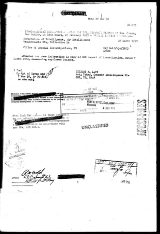 Wrtn 27 Mar 50 
(Unalasoified) VSi^TlYl^j ...^I.J. OSjjCiS, Fireball Si-}*«" .-,* _ .. .., 
ttea Lexico, i t I555 hours, 25 February 1950 - 1PZZ1A. irUEi-^ ;; ^.tx'7^c 
storaLs of Intelligence, Air Intelligence 
Rsquiremsots Div, Gollsction Br 
Cfrics of Special Investigations, IG 
>3 ^arch 1950 
1 
iiaj Nold/bj a/3623 
APC5I 
attached >-aar ini'oraatioa i3 copy of 031 report of inyestigationy dated 7 
rr.lTig captioned Subject. 
1 Incl 
07 Kpt of Is**» did 
7 i^r 50t tr 
re abr sub j 
a. 
Actg Chief, Coanter Intelligeace Dir 
OSI, la, USAB 
when erjx*33ly catborized by the 
gtiqationa. IG. or h^rher cnthority. 
or not attacr^^AJitfMMPB^ c i 
irrospondsnce 
JncoTlod in accordance with 
par 25e, AFR.205-1. 
^ 
4 DEC iC-75 
ii 
UNCLA5S1F1H> 
1 * — " - - • * * [ 
AFCSI 
 