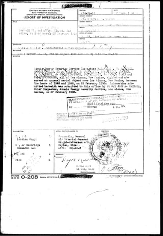 mmfmmm^^ W ] ^ 
UNITED STATES AIR FORCE 
THE INSPECTOR GENERAL 
OFFICE OF SPECIAL INVESTIGATIONS 
REPORT OF INVESTIGATION 
TITLE 
nu NO. 
(24-3)--2 
DATE 
I -J'J 
REPORT MADE BY 
REPORT MADE AT 
PERIOD 
1 " 
*-• 
• '— - .. - 
• 
1 - - - 
OFFICE OF ORIGIN 
;> I.?. 
STATUS 
CHARACTER 
T - V 
REFERENCE 
3Y.'K)PSIS 
?-^t ^Hri V Xv-^r 1.C40 rt-r 
V?*. 
, J . GX^Ua^333aaY, J.7r?S£2£LCCS, S. ;;.><?• CUin and 
E, a l l ' o f Los Alaaoa».-»©» iie^dco, 3i^-rb5d aad ob-an 
isujs«al a e r i a l objeoi; over Las Aisuacs* 1^ l , b 
of 1545 fimdl IS63, on 25 Fcrbraasy 12SO* InTcanaatian sub-aiittad 
herewith w& su.iaaittdd to thia oiTice by Lt Uol JO3I'A 
Atopiia ^orgy aocmrity Service, Los Alaaca* H 
-, -csxZ7 
PL'KS'.'ANT 
BY Hi-tcrlan' 4 DEC 
CI3TRIBUT1OH 
AF •j 
ch Lab 
i^.£«T 
 
IS A VIOI-T.T-.'. N O^ .V.":' iC- 
ACTION COPY FORWARDED TO FILE STAMP 
Dlttrict Commander. 
AFHQ FORM 
15 JAN 49 
Replaces AFCSI Form 1^ 
16—5774*rJj^Jf• u. s. coyt»«Hi»T MINTINS OTFICI 
 