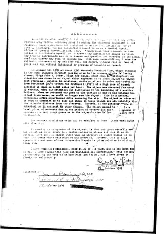 -  
•3 i. si. .- 
- > r ' " - " 1C T " I * 5 * ? ' ' • - 7 " ' i O ' •"• " « • • > - - .--:•- 
. *•«_•_*, itacso.-, Af i 2 o ; u i , p r i o r t J nicic iii*£ t h e •* i>ii •/•?>«.'euk coiVv,—J.; 
..~ ;:.ira..-ra;-Jiis1 have had -VKpIaiiisd to :ae t'a* ?.'>b.. Articis' of 
--lO'.d.aifi!, who has ideal;ifiati. himself to me as a ^peci&X -& 
Office uf ^oecial icvflsti^ati. as, iiivl. A _adersu«ud that" I.ca_iiot 
to i;.cri:ai_at,e nyself, or :;.o anaver aay quasti^n the aas^er to -;hic_ 
^ •..v._a t>5 i_.criaii*ate me, ox- ta aaawer aa./ qjxestioa -iat :aatei*i_l to the i3sue, 
vhe_ swi r_i»*M»r _ay t*nd to d3giida iu«. With 3uc_ •j.uderat-'Haiap:, I _ak 
ioliow-..^.. =;_c<33t8_t of my own frse will aad accord, without iret or fear of 
pu_i3._e_i; s_4 without iadxuse_e_t or promise of i__u_ity or rswa-rd. 
<-r, wcsoatr 12, 19^9 at aoout 1 3 ^ iiountaia Staudai-d 2ia_, vhile stand lag 
fcii» o^i}_ 3%>_ifcroa aircraft parking area in the cu_p_ay aXftthe folloving 
air_e.&» S/5gt Joha A% Bobst, 27Sgt S.07 Slias, 3/3gt ratal -T'^allirigford, our 
ai;i;e_tio_ -^fM i?ava to a_ oajact which appeared to 09 about 25.000 to 30,QOG 
feet o-»er_aa_. k set&lic i_ 3ubat_ace» whita or silver iu color a_d traTelia^; 
from Sortie*** (20°) toward the Southwest (2^°) at a high rat 9 of speed * 
.possibly as an__ as 1,OG© _ile« per hotip, ^he object was ooserved for about 
13 seconds, i&s_ our att«_tioavas diet rae ted oy the lauxushiag of a weathsr 
Ballooxu Wiseaa-ife retxu*_ed our gas* to the poriiioa of aky wa had watched the 
co_Ld no Icmger see > i» object* fnia is a natural 
xhile scanning the sky. The ohj««t-•** obser^d 
i s hard to ieawri^e as to s i ie aud shape as these t_i_gs are a l l rel_tiT« tf ^./f 
t ie ibieci £* iistaxice fro_ the observer. Hovever,. . i t vas possitJly •••^tidi <fti. 
?3>heric_l ^s ia coatrast to other shapes, i'he abject seeaad to " . %n a 
>I;ui© sf. Bovsaeat duriii^ the period of obserrvaiia_ aad %•"• ^ .^siKia of 
7 ro-:jgh guess aa to the object1 a ,sizo is" fror : i^iioO feet 
-aaaer cyixii '-?hicn 03 verified 'oy -ia -ther 
•siae, e 
su'taui -< :.p •••;•;/•-opinion of tri^ ooject» is that our -roup aci'ially saw" 
...ara i©r>.:. aii oo.ject otiier t_an aa aircraft or guided taiasle or 30? 
"'(•••ic^-* ertiEteiiC^ w** _re awara ojf. ..:^v(3vsr, 'ti'is i3 O4.~J»y 
aucii of the lra'or_atio_ _«reia is Miite re 1 at i r e ta s-.ltiratL 
1-3 t-.e :n^i 
tixia atatameut, conaiatija^: of •.• :e pa^e, a:id i t has been ir 
aigaad thi* page andrinitialed all corree1>ioiMi» ' ^fcts 
t-h« bes.t of ay knowledge and "belief, aad I have giren i t 
 