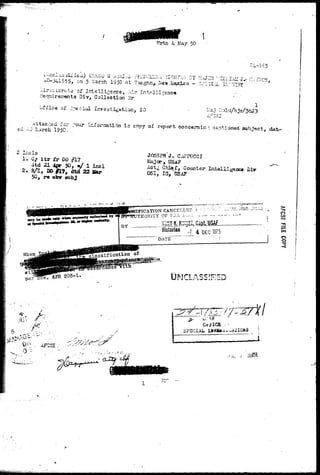 Wrtn 4 May 50 
^ n d i i s s i i i e i i ) I'J.'KKO H A-ilil/vL- rKJK&ll.Va 3 l O K 7 ^ - Y ' ? r U - ^ - T . T , S r - . , . . „ , , - 
*—341555, on 5 ^arch 1950 at 7aughn* .^jaaxico - S o U i l ? ^ " " 1 ' 
.'Jir-iuter&t;2 of Intelligence,, Air Intelligence 
••lequire/nents Oiv, Collection 3r 
Office or 2peciiO. Investigation, IC 
ttacl-=d fo 
ri9«o! " ^ ^ ° r ; 3 a t i ^ i s c°Py o f ^ » * concemin;; captioned subject, dat~ 
1. C/ I t r fr DO fllj 
dtd 21 4jpp 50, «/ 1 inc 
2, a/t, DOH7, dtd 22 Iter 
50, re atnr sub,J 
JOSEPH"J. Ci! 
P, USA? 
:& Chief, Counter Intelliganc© 
•9 I G * GSA7 
IIFICATION CANCELL3F :i ~- :• ^'>.•:• -V 
TEORITI OP T2;ia L:.i.;. _ J,. ^^ c 
KUHT K. K^IZZ, Gapt, USAf 
Historian V 4 DEC W5 
D A T E " " " " . • ' ; i 
3> -n 
o 
^ 205-1 
o 
o 
"T3 
/ 
0 
. AFCSI 
SPECIAL 
1 
 