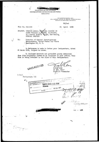 DEPARTMENT OF THE AIR FORCE 
HEADQUARTERS UNITED STATES AIR FORCE 
WASHINGTON 
THEINSPCCTQH QtNCKAI. US AT 
I7TH DISTRICT OFTICE OF SPECIAL INVESTIGATIONS 
K1HTLAND AIM P*OltGC IABC, NEW HKXICa 
DR/ced 
Fi l e Ho. 24-8-26 21 April I960 
SUBJ3CT: -JMHCV71f AERIAL h£p<W&' SIGHTED BY 
ilAJOH "WILLIAM - J.ySJlYHQR-. AO-341555. 
on 5 March 19 5C/at Vkughn, llevr He. 
SPECIAL IHQTJXRY 
TC: Director of Special Investigations 
Headquarters, United States Air Force 
;•' Washington 25, D. C. 
1. ^Reference is made to letter your headquarters, dated 
29 L&rch -1950, Subject as above. 
2. Inclosed herewith are pertinent points extracted 
from film, originally listed as an inclosure to your office* This 
film i s being retained in the files of this Headquarters # 
BQYtS REES 
Lt Qbl, USA? . 
D i s t r i c t Commander 
/ 
1 Ir_cl 
Photographs (4) 
rVjA 
 