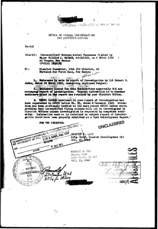 S OF 3?IdOIAL IN7ISST2GATI QS3 
TIIS IIISPHITOR Q^ri 
24-135 
SJJ3J12T*. (Unclassified) Unknown Aerial Fhenosjeaa S l a t e d by 
3ajcr WLU2XM J* HklSOB, AQ-341555, on 5 Harch 1950 
Hgxico 
tot Coaoainder, 17tb OSI Distriot, IQ 
Rtrtland Air ^orc« Eaao, No» Hexico w- 
^ , ^ | ^ r t : o i ; ^ z r T O s f c i « a t i ^ by SA Kobert R; 
coac«riiing cai?tionsd Siiiijjact. 
did; 
qj ittforaation aa to 
retaiaed b y yoar Dirtrict Off l e e* 
; | ^ ^ »«ntioBfid i n 700^ report of investigation has - 
bean s^sercodad by A?CSI Latter Ko« 05, dated 8 Beceeb^r 194$. Atten-t 
i o n baa temma prerioualy lmdtad t o the more recent AFCSI Latter whioh 
pr<r»ida« t i a t anidaatLfiad riying objecta w i l l not be imrestig^t«d by 
t i a t x i c t Qfficaa unlaaa inrefftigation i a requested by competent auth-oritgr. 
Xnforaiation such as i s contained in subject report of i n r e s t i - 
gation would iiava been properly subsdtted as a Spot^ Intelligence Report. 
Fta THE DIRKCTORt 
, Counter Intelligence GLv 
RICHA7.D 3- 
Major, USA? 
Asst Chief, CI -Di7 
 