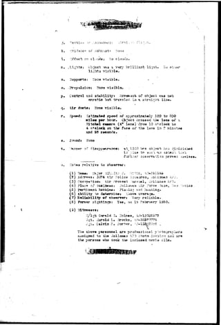 k. ":7i^::cr of oxhrui 
1. ::i4fsct on clouds; '-Jo clouds. 
51 • -.Li?;h+;a: o> jesi; .vras a very brilliarst li^nt*. .Ko 
l i h i l 
a, Bypports: Hoaa 
, Coctroi aas 3"&abilitryt Governaai; of obj^cb -ssaa 
r. : 
dt»t»s Hone 
s 
t , 
a. 
speed of oxjproxica,t:«ly 130 to 200 
per he»ar. Cjb^«c& cross a c the loa« oT 
SLtciscl c«aerft (4* ISES) i'rona 10 o*clock to 
. 4 o'oleek oa the'faee oi* the l^ns in ?. sninu 
S5 
^ 1300 h 
t c 
t o 
( 1 ) * 
(2) Add 
(S) Oc<r.jpsitio3i iT P, 
(4) ?lac?> of b 
Police 'j- , iioli-asaaa 
:-,ir force. 5a3 
t y t o da"t»T3ii23et A 
of obsarrarj Vary 
1950- 
(S) i 
:^35is Gerald 5m 3O1E«S, .^-13.002572 
J^"c* CaiTrin H. porter, •'i-above 
paraonae! ar-s pro 
£ to th* -iollc^aaa -?3 Photo So«"b.icn ai 
h« p«rsoaa who took trja Iaclo3«d ^o-yi^ lilaa 
& • ' • • 
 
