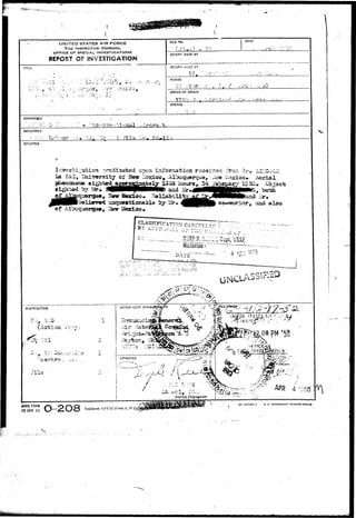 UNITED STATES AIR FORCE 
THE INSPECTOR -GENERAL, 
OFFICE OF SPECIAI-. INVESTIGATIONS 
REPORT OF INVESTIGATION 
TITLE 
• - - * • _ • - * • • i * * . v > 
FILE NO. DATE 
REPORT MADE BY 
REPORT fw.-.DE AT 
17 
PERIOD 
ii. o - * 1"*.' ^-> 
OFFICE OF ORIGIN 
17*:-. V 
STATUS 
CHARACSEfl 
REFERENCE 
SYNOPSIS 
pon irtforrja-feioa rscai-rod rro.- D-la 
?A3, laiversit^ of Sew ibxioo, Albuquerque, -J 
fe sighted aggrga^aaitely 1353 hours* S^ 
MMH^MMM and JMH 
•^am9Stioiaabla Ixy Mr co-worlior, and also 
CLASSIFICATION CA?C<~Fr j- r-r> t " ^ ? " " .'. " ' = -?-• • • . - , - « . , „ . 
Historiaii- : 
A5SP.£O 1 
WHQ FORM 
15 JAN 43 
16—57744-1 U. 5. GOVEBNM5HT ?IIINrlN<3 OFFICS 
Replaces AFC3I Form 4, 33'JuljISUpPi 
 