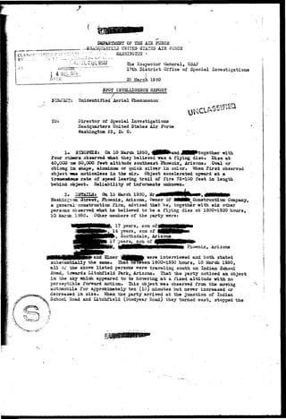 CLASS?! 
BY . . . : 
DEPARTMENT OP THS AIR FORCE 
fiEAD&JASI£5»- 0HITE9"i3"lATBS AIR FORCE 
-'* ::• - ^ HASHISGTOH - 
li, G3pt, USAF The Inspector General, USAF 
17th D i s t r i c t Office of Special Invsstigatioas 
1 
20 March 1950 
10: 
SPOT IHTELLIGSNC5 REPORT 
' / . . 
^i Unidentified Aerial Phenomenon 
Director of Special Investigations 
Headquarters United States Air Force 
Washington 25, D. C. 
I*. SYNOPSIS: On 10 March 1950, £ p H P a n d J M P t o g e t h e r with 
four otasrs obser-T^d what they believed was a flying disc* Disc at 
40,000 T» 50,000 feet altitude southeast Bioenix, Arizona* Oval or 
oblong ±ZL shape, aluminum or quick silver in color* Mien f i r s t observed 
object ms motionless in the air* Object accelerated upward at a 
trejaeadoar rate of speed leaving trail of fire 75-100 feet in length 
behind object* Reliability of informants unknown* 
2* DETAILS: On lo March 1950, Mr 
Washingsaa Street, Phoenix, Arizona, Owner of MNMfe Construction Company, 
a generai-construction firm, advised that he', together with six other 
persons observed -what he believed to be a flying disc at 1800-1830 hours, 
10 March 1950* Other members of the party were: 
17 years, son 
,_14 years, son of 
, Scottsdale, Arizona 
years, son of 
Phoenix, Arizona. 
and Elmer ^ttMMHife "were interviewed and both stated 
subartaatially the same* ThatTeween 1800-1830 hours, 10 March 1950, 
all of the above listed persons were traveling south on Indian School 
Road, towards Litchfield Park, Arizona* That the party noticed an object 
in -das sky which appeared to be hovering at a fixed altitude with no 
perceptible forward motion* Tai3 object was observed from the moving 
automobile for approximately tan (10) minutes but never increased or 
decreased in size* Infhen the party arrived at the junction of Indian 
School Road and Litchfield (Goodyear Road) they turned east, stopped the 
 