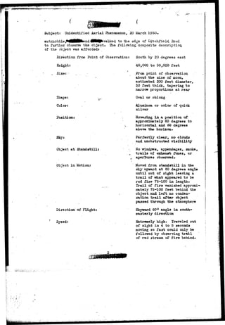 Subject: Unidentified Aerial Phenomenon, 20 March 1950. 
/ to the edge of Litchfield Ho ad 
to further observe the object* Eie following composite description, 
of tha objact was afforded* 
Direction frcaa Point of Observation: 
Height: 
4 
S i z e : - . . . . • 
Shape:. 
Color: 
Position: 
Object at Standstills 
Object in Motion: 
Direction of Flight: 
Speed: 
South by 20 degrees east 
40,000 to 50,000 feet 
point of observation 
about tha size of moon, 
estimated 200 feet diameter, 
30 feet thick, tapering to 
narrow proportions at rear 
Oval or oblong 
Aluminum or color of quick 
silver 
Hovering in a position of 
approximately 60 degrees to 
horizontal and 60 degrees 
above the horizon* 
Perfectly clear, no clouds 
and unobstructed visibility 
Ho •windpws, appendages, smoke, 
trails of exhaust fumes, or 
apertures observed* 
Moved from standstill in the 
sky upward at 60 degrees angle 
until out of sight leaving a 
trail of what appeared to be 
red fir© 75-100 in length. 
Trail of fire vanished approxi-mately 
75-100 feet behind the 
object and left no conden-sation 
trail after object 
passed through the atmosphere 
Skyward 60° angle in south-easterly 
direction 
Extremely high. Traveled out 
of sight in 4 to 5 seconds 
moving so fast could only be 
followed by observing trail 
of red stream of fire behind* 
 