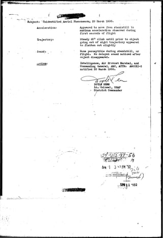 w i ^ •-'• 
Subject: ' tfnideiitif ied Aerial Phenomenon; 20 March 1950* 
Acceleration: 
Trajectory: 
Sound: 
Appeared to BLOVTS from standstill to 
maximum acceleration observed during 
first seconds of flight 
Steady 60° climb until prior to object 
going out of sight trajectory appeared 
to flatten out slightly 
None perceptible during standstill, or 
flight*, Ho delayed sound noticed after 
object disappeared* 
Intelligence, Air Provost Marshal, and 
Commanding General, AMC, ATTNt AMCIXI-3 
notified 20 March 1950. 
/ 
DOYLS EEBS 
Lt./Colonel, USAP 
D i s t r i c t Coanmander 
STATSSijR 
ohf-ICE ',•< ^f 
•J .. 
 