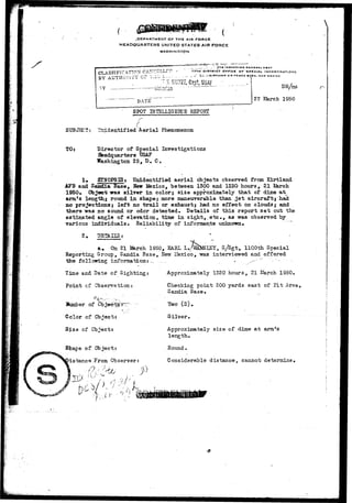 .DEPARTMENT DF THE AIR FORCE 
HEAOQUARTERS UNITED STATES AIR FORCE 
WASHINGTON 
 
CLASSIFICATION CATTCELL 
BY AUTHORITY C? TIlC ^ 
OFrlCE OF SPECIAL INVESTIGATIONS 
R.Y4.ANO AIR f O l l C I B « 9 C , NEW MEXICO 
DATE 
— 
SPOT HTELLIGE1CE REPORT 
27 I 
DR/ns 
1950 
SUBJ3C?: Unidentified "Aerial Phenomenon 
TO: Director of Special Investigations 
Beadquarters USAF 
Washington 25, D. C. 
1* SISQPSIS; Unidentified aerial objects observed from Kirtland 
AFB and Sazsdia Base, New Mexico, between 1300 and 1330 hours, 21 &arch 
1950* C&jee-fc was silver in color; size approximately that of dime at^ 
arm's length.; round in shape; more maneuverable than jet aircraft; had 
no projections; left no trail or exhaust; had no effect on clouds; and 
there was no sound or odor detected. Details of this report set out the 
estimated azigle of elevation, time in sight,.etc., as was observed by 
various individuals • Reliability of informants unknown. 
2 . 
&• On 21 March 1950, EARL L, 1100th Special 
Reporting Sroup, Sandia Base, New IHezico, was interviewed and offered 
the following information:-, * .-' "'- ' " 
Tine and Date of Sighting; 
Point cf Gbservs.tiorL! 
lfaaaber of 
Appro:d.mately 1320 hours, 21 March 1950. 
Checking point 200 yards east of Pit Area, 
Sandia Base. 
Two (2)» 
Color of Cbjec 
Size of Object 
Observer: 
/ * • ' • ; 
Silver, 
Approximately size of dime a t arm^s 
length. 
Round 
Considerable distance, cannot determine, 
 