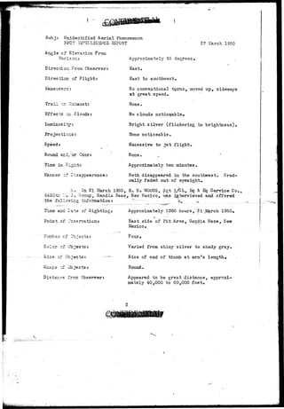 Subj: Unidentified Aerial Phenomenon 
SPOT INT&LLIGSMCE REPORT • 27 LSarch 1950 
Angle of Elevation From 
Horizon: 
Direction From Observer: 
Direction of Flight: 
llane-uvers: 
Trail cr Src 
Effects c-. Clouds: 
Luminosity: 
Projectio-s: 
Speed; 
Sound and/or Odor: 
Time in Sl^-t; . 
Ilanner of Disappearance: 
Approximately 45 degrees* , 
East. 
East to southwest. 
No conventional turns, moved up, sideways 
at great speed. 
None. 
No clouds noticeable• 
Bright silver (flickering in brightness). 
None noticeable. 
Excessive to jet flight. 
H o n e . •« • • •* 
Approximately ten minutes. 
Both disappeared in the southwest. Grad-ually 
faded out of eyesight. 
'=., On 21 March 1950, R. D. WOODS, Sgt l/CL, Hj & Eq Service Co., 
S450tl-i :.• r . Group, Sandia. Base, Uev; Mexico, v&.s.. interviewed and offered 
the follcrfins; information: -'^ k.^ .. 
Time and Date of Sighting: 
Point of Observation:- 
'er cf E 
Color cf. Objects: 
Size o? Objects: 
S hap e z-f Ob je c t s : 
Distancs ?rom. Observer: 
Approximately 1300 hours, 21 J£arch 1950, 
Bast side of Pit Area, S&ndia Base, Hew 
Mexico, 
. Four* 
Varied from shiny silver to shady gray. 
Size of end of thumb at arm*s length* 
Round. 
Appeared to be great distance, approxi-mately 
40,000 to 60,000 feet. 
 