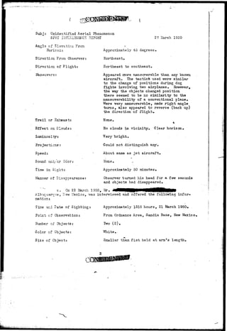 Subj: Unidentified Aerial Phenomenon 
SPOT IIJTELLIGEKCS REPORT 
Angle cf Elevation From 
Horizon: 
Direction From Observer: 
Direction of Flight: 
Maneuvers: 
27 iiarch 1950 
Trail or 
Effect cr. Clouds 
Speed: 
S otind -and/- c r Odo r : 
Time in Sight: 
Manner of Disappearance: 
Approximately 45 degrees. 
llortheast, 
Northeast to southeast. 
Appeared more maneuyerable than, any known 
aircraft. The tactics used were similar 
to the change of positions during dog 
fights involving two airplanes. However, 
the way the objects changed position 
there seemed to be no similarity to the 
maneuverability of a conventional plane. 
Were very maneuverable, made right angle 
turns, also appeared to reverse (back up) 
the direction of flight. 
Hone. 
4 
Ho clouds in vicinity. Clear horizon. 
Very bright. 
Could not distinguish any. 
About same as jet aircraft. 
Hone. .; 
Approximately 30 minutes. 
Observer turned his head for a few seconds 
and objects had disappeared. 
c, Cn 22 March 1950, Mr. 
Albuquerque, Kew Hexico, "was interviewed and offered the following infor-mation: 
Approximately 1315 hours, 21 March 1950# 
From Ordnance Area, Sandia Base, New 3fexico< 
Two ( 2 ) . 
V/hite.. 
Smaller than fist held at armts length. 
?z-± Date of Sighting: 
Point; cf Observations 
dumber cf Objects: 
Color of Objects: 
Size of Object: 
 